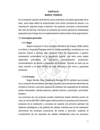 24
CAPÍTULO I
MARCO TEÓRICO
En el presente capítulo describimos como preámbulo conceptos generales de la
tesis para luego definir la productividad como factor principal de estudio y su
importancia pasando luego a describir los orígenes, principios y herramientas
del ciclo de Deming. Asimismo se presenta de manera general la metodología
propuesta para el logro de una implementación exitosa dentro de la organización.
1.1 Conceptos generales
1.1.1 Mype
Según el artículo 4° de la Ley Mype (Ministerio de Trabajo, 2008) define
a la Micro y Pequeña Empresa como la unidad económica constituida por una
persona natural o jurídica, bajo cualquier forma de organización o gestión
empresarial contemplada en la legislación vigente, que tiene como objeto
desarrollar actividades de extracción, transformación, producción,
comercialización de bienes o prestación de servicios. Cuando en esta Ley se
hace mención a la sigla MYPE, se está refiriendo a las micro y pequeñas
empresas.
1.1.2 Proceso
Según Bonilla, Díaz, Kleeberg & Noriega (2012) señalan que proceso
es un conjunto de actividades que utiliza recursos para transformar elementos de
entrada en bienes o servicios capaces de satisfacer las expectativas de distintas
partes interesadas: clientes externos, clientes internos, accionistas, comunidad,
etcétera.
Los procesos de una empresa pueden clasificarse desde distintos puntos de
vista, la norma ISO 9001:2008 sugiere diferenciarlos en procesos de la dirección,
procesos de la realización y procesos de soporte; los primeros plantean los
objetivos estratégicos y las políticas de calidad, mientras que los de realización
administran los procesos productivos de bienes o servicios, cuidando el
cumplimiento de los requisitos de calidad establecidos para los procesos;
 