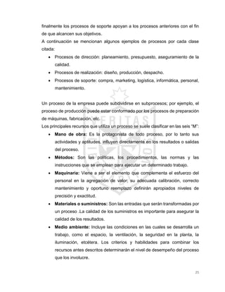 25
finalmente los procesos de soporte apoyan a los procesos anteriores con el fin
de que alcancen sus objetivos.
A continuación se mencionan algunos ejemplos de procesos por cada clase
citada:
 Procesos de dirección: planeamiento, presupuesto, aseguramiento de la
calidad.
 Procesos de realización: diseño, producción, despacho.
 Procesos de soporte: compra, marketing, logística, informática, personal,
mantenimiento.
Un proceso de la empresa puede subdividirse en subprocesos; por ejemplo, el
proceso de producción puede estar conformado por los procesos de preparación
de máquinas, fabricación, etc.
Los principales recursos que utiliza un proceso se suele clasificar en las seis “M”:
 Mano de obra: Es la protagonista de todo proceso, por lo tanto sus
actividades y aptitudes, influyen directamente en los resultados o salidas
del proceso.
 Métodos: Son las políticas, los procedimientos, las normas y las
instrucciones que se emplean para ejecutar un determinado trabajo.
 Maquinaria: Viene a ser el elemento que complementa el esfuerzo del
personal en la agregación de valor; su adecuada calibración, correcto
mantenimiento y oportuno reemplazo definirán apropiados niveles de
precisión y exactitud.
 Materiales o suministros: Son las entradas que serán transformadas por
un proceso .La calidad de los suministros es importante para asegurar la
calidad de los resultados.
 Medio ambiente: Incluye las condiciones en las cuales se desarrolla un
trabajo, como el espacio, la ventilación, la seguridad en la planta, la
iluminación, etcétera. Los criterios y habilidades para combinar los
recursos antes descritos determinarán el nivel de desempeño del proceso
que los involucre.
 