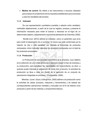 26
 Medios de control: Se refiere a los instrumentos o recursos utilizados
para evaluar el cumplimiento de los requisitos establecidos para el proceso
y para los resultados del proceso.
1.1.3 Indicador
Es una representación cuantitativa (variable o relación entre variables),
verificable objetivamente, a partir de la cual se registra, procesa y presenta la
información necesaria para medir el avance o retroceso en el logro de un
determinado objetivo. (departamento nacional de planeación de Colombia, 2009).
Bonilla et.al. (2012) definen al indicador, como un parámetro que sirve
para medir el desempeño de un proceso, el mismo que está conformado por la
relación de dos o más variables; por ejemplo el porcentaje de productos
rechazados; dicho indicador relaciona los productos rechazados con el total de
los productos procesados.
1.1.4 Producción
La Producción es una actividad económica de la empresa, cuyo objetivo
es la obtención de uno o más productos o servicios (según el tipo de empresa y
su producción), para satisfacer las necesidades los consumidores, es decir, a
quienes puede interesar la adquisición de dicho bien o servicio, la actividad de
producción se lleva a cabo por medio de la ejecución de un conjunto de
operaciones integradas en procesos (Cuatrecasas, 2009).
Mientras (Juran, Gryna, & Binghman, 2005) definen a la producción como
la actividad de utilizar procesos, máquinas y herramientas y de realizar las
correspondientes operaciones mentales y manuales con el fin de obtener unos
productos a partir de las materias y componentes básicos.
 