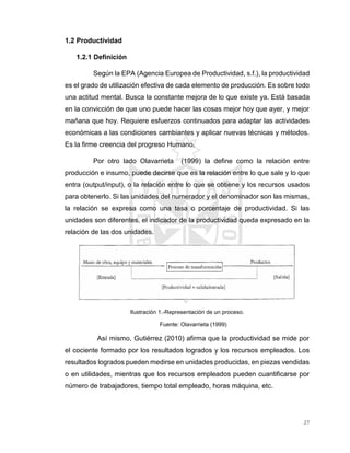 27
1.2 Productividad
1.2.1 Definición
Según la EPA (Agencia Europea de Productividad, s.f.), la productividad
es el grado de utilización efectiva de cada elemento de producción. Es sobre todo
una actitud mental. Busca la constante mejora de lo que existe ya. Está basada
en la convicción de que uno puede hacer las cosas mejor hoy que ayer, y mejor
mañana que hoy. Requiere esfuerzos continuados para adaptar las actividades
económicas a las condiciones cambiantes y aplicar nuevas técnicas y métodos.
Es la firme creencia del progreso Humano.
Por otro lado Olavarrieta (1999) la define como la relación entre
producción e insumo, puede decirse que es la relación entre lo que sale y lo que
entra (output/input), o la relación entre lo que se obtiene y los recursos usados
para obtenerlo. Si las unidades del numerador y el denominador son las mismas,
la relación se expresa como una tasa o porcentaje de productividad. Si las
unidades son diferentes, el indicador de la productividad queda expresado en la
relación de las dos unidades.
Ilustración 1.-Representación de un proceso.
Fuente: Olavarrieta (1999)
Así mismo, Gutiérrez (2010) afirma que la productividad se mide por
el cociente formado por los resultados logrados y los recursos empleados. Los
resultados logrados pueden medirse en unidades producidas, en piezas vendidas
o en utilidades, mientras que los recursos empleados pueden cuantificarse por
número de trabajadores, tiempo total empleado, horas máquina, etc.
 
