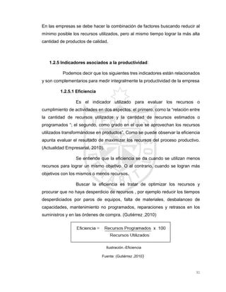 31
En las empresas se debe hacer la combinación de factores buscando reducir al
mínimo posible los recursos utilizados, pero al mismo tiempo lograr la más alta
cantidad de productos de calidad.
1.2.5 Indicadores asociados a la productividad:
Podemos decir que los siguientes tres indicadores están relacionados
y son complementarios para medir integralmente la productividad de la empresa
1.2.5.1 Eficiencia
Es el indicador utilizado para evaluar los recursos o
cumplimiento de actividades en dos aspectos: el primero, como la “relación entre
la cantidad de recursos utilizados y la cantidad de recursos estimados o
programados “; el segundo, como grado en el que se aprovechan los recursos
utilizados transformándose en productos”. Como se puede observar la eficiencia
apunta evaluar el resultado de maximizar los recursos del proceso productivo.
(Actualidad Empresarial, 2010).
Se entiende que la eficiencia se da cuando se utilizan menos
recursos para lograr un mismo objetivo. O al contrario, cuando se logran más
objetivos con los mismos o menos recursos.
Buscar la eficiencia es tratar de optimizar los recursos y
procurar que no haya desperdicio de recursos , por ejemplo reducir los tiempos
desperdiciados por paros de equipos, falta de materiales, desbalanceo de
capacidades, mantenimiento no programados, reparaciones y retrasos en los
suministros y en las órdenes de compra. (Gutiérrez ,2010)
Ilustración.-Eficiencia
Fuente: (Gutiérrez ,2010)
 