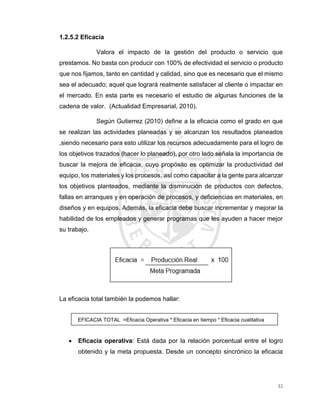 32
1.2.5.2 Eficacia
Valora el impacto de la gestión del producto o servicio que
prestamos. No basta con producir con 100% de efectividad el servicio o producto
que nos fijamos, tanto en cantidad y calidad, sino que es necesario que el mismo
sea el adecuado; aquel que logrará realmente satisfacer al cliente o impactar en
el mercado. En esta parte es necesario el estudio de algunas funciones de la
cadena de valor. (Actualidad Empresarial, 2010).
Según Gutierrez (2010) define a la eficacia como el grado en que
se realizan las actividades planeadas y se alcanzan los resultados planeados
,siendo necesario para esto utilizar los recursos adecuadamente para el logro de
los objetivos trazados (hacer lo planeado), por otro lado señala la importancia de
buscar la mejora de eficacia, cuyo propósito es optimizar la productividad del
equipo, los materiales y los procesos, así como capacitar a la gente para alcanzar
los objetivos planteados, mediante la disminución de productos con defectos,
fallas en arranques y en operación de procesos, y deficiencias en materiales, en
diseños y en equipos. Además, la eficacia debe buscar incrementar y mejorar la
habilidad de los empleados y generar programas que les ayuden a hacer mejor
su trabajo.
La eficacia total también la podemos hallar:
EFICACIA TOTAL =Eficacia Operativa * Eficacia en tiempo * Eficacia cualitativa
 Eficacia operativa: Está dada por la relación porcentual entre el logro
obtenido y la meta propuesta. Desde un concepto sincrónico la eficacia
 