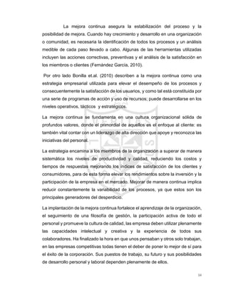 34
La mejora continua asegura la estabilización del proceso y la
posibilidad de mejora. Cuando hay crecimiento y desarrollo en una organización
o comunidad, es necesaria la identificación de todos los procesos y un análisis
medible de cada paso llevado a cabo. Algunas de las herramientas utilizadas
incluyen las acciones correctivas, preventivas y el análisis de la satisfacción en
los miembros o clientes (Fernández García, 2010).
Por otro lado Bonilla et.al. (2010) describen a la mejora continua como una
estrategia empresarial utilizada para elevar el desempeño de los procesos y
consecuentemente la satisfacción de los usuarios, y como tal está constituida por
una serie de programas de acción y uso de recursos; puede desarrollarse en los
niveles operativos, tácticos y estratégicos.
La mejora continua se fundamenta en una cultura organizacional sólida de
profundos valores, donde el primordial de aquellos es el enfoque al cliente: es
también vital contar con un liderazgo de alta dirección que apoye y reconozca las
iniciativas del personal.
La estrategia encamina a los miembros de la organización a superar de manera
sistemática los niveles de productividad y calidad, reduciendo los costos y
tiempos de respuestas mejorando los índices de satisfacción de los clientes y
consumidores, para de esta forma elevar los rendimientos sobre la inversión y la
participación de la empresa en el mercado. Mejorar de manera continua implica
reducir constantemente la variabilidad de los procesos, ya que estos son los
principales generadores del desperdicio.
La implantación de la mejora continua fortalece el aprendizaje de la organización,
el seguimiento de una filosofía de gestión, la participación activa de todo el
personal y promueve la cultura de calidad, las empresa deben utilizar plenamente
las capacidades intelectual y creativa y la experiencia de todos sus
colaboradores. Ha finalizado la hora en que unos pensaban y otros solo trabajan,
en las empresas competitivas todas tienen el deber de poner lo mejor de sí para
el éxito de la corporación. Sus puestos de trabajo, su futuro y sus posibilidades
de desarrollo personal y laboral dependen plenamente de ellos.
 
