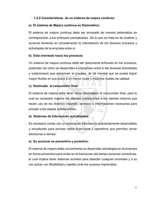 35
1.3.2 Características de un sistema de mejora continúa:
a) El sistema de Mejora continua es Sistemático:
El sistema de mejora continua debe ser encarado de manera sistemática en
contraposición a los enfoques parcializados. De lo que se trata es de analizar y
accionar teniendo en consideración la interrelación de los diversos procesos y
actividades de la empresa entre sí.
b) Está orientado hacia los procesos:
Un sistema de mejora continua debe ser claramente enfocado en los procesos,
pretender ver cómo se desarrollan e interactúan entre sí las diversas actividades
y subprocesos que componen el proceso, de tal manera que se pueda lograr
mayor fluidez en sus ciclos a un menor coste y mayores niveles de calidad.
c) Destinado al consumidor final:
El sistema de mejora debe tener como destinatario al consumidor final, para lo
cual es necesario mejorar las debidas prestaciones a los clientes internos que
hacen uso de los diversos insumos, servicios e informaciones necesarias para
proveer a las etapas subsiguientes.
d) Sistemas de Información actualizados:
Es necesario contar con un sistema de información suficientemente desarrollado
y actualizado para proveer datos financieros y operativos que permitan tomar
decisiones a tiempo.
e) Su accionar es preventivo y proactivo:
El sistema de mejora debe concentrarse en desarrollar estrategias en la empresa
en forma preventiva para evitar en el transcurso del tiempo acciones correctivas,
lo cual implica tener sistemas acordes para detectar cualquier anomalía y a su
vez actuar con flexibilidad y rapidez ante los sucesos imprevistos.
 