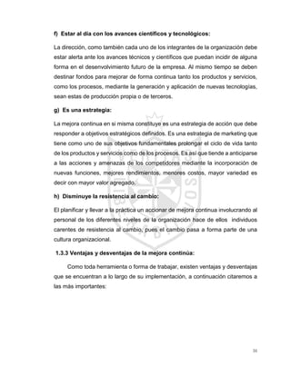 36
f) Estar al día con los avances científicos y tecnológicos:
La dirección, como también cada uno de los integrantes de la organización debe
estar alerta ante los avances técnicos y científicos que puedan incidir de alguna
forma en el desenvolvimiento futuro de la empresa. Al mismo tiempo se deben
destinar fondos para mejorar de forma continua tanto los productos y servicios,
como los procesos, mediante la generación y aplicación de nuevas tecnologías,
sean estas de producción propia o de terceros.
g) Es una estrategia:
La mejora continua en si misma constituye es una estrategia de acción que debe
responder a objetivos estratégicos definidos. Es una estrategia de marketing que
tiene como uno de sus objetivos fundamentales prolongar el ciclo de vida tanto
de los productos y servicios como de los procesos. Es así que tiende a anticiparse
a las acciones y amenazas de los competidores mediante la incorporación de
nuevas funciones, mejores rendimientos, menores costos, mayor variedad es
decir con mayor valor agregado.
h) Disminuye la resistencia al cambio:
El planificar y llevar a la práctica un accionar de mejora continua involucrando al
personal de los diferentes niveles de la organización hace de ellos individuos
carentes de resistencia al cambio, pues el cambio pasa a forma parte de una
cultura organizacional.
1.3.3 Ventajas y desventajas de la mejora continúa:
Como toda herramienta o forma de trabajar, existen ventajas y desventajas
que se encuentran a lo largo de su implementación, a continuación citaremos a
las más importantes:
 