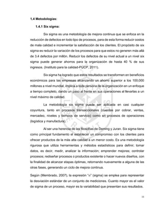 38
1.4 Metodologías:
1.4.1 Six sigma:
Six sigma es una metodología de mejora continua que se enfoca en la
reducción de defectos en todo tipo de procesos, para de esta forma reducir costos
de mala calidad e incrementar la satisfacción de los clientes. El propósito de six
sigma es reducir la variación de los procesos para que estos no generen más allá
de 3.4 defectos por millón. Reducir los defectos de su nivel actual a un nivel six
sigma puede generar ahorros para la organización de hasta 40 % de sus
ingresos. (Instituto para la calidad-PUCP, 2011).
Six sigma ha logrado que estos resultados se transformen en beneficios
económicos para las empresas alcanzando un ahorro superior a los 100,000
millones a nivel mundial, implica a toda persona de la organización en un enfoque
a tiempo completo, dando un paso al frente en sus operaciones al llevarlas a un
nivel máximo de calidad.
La metodología six sigma puede ser aplicada en casi cualquier
coyuntura, tanto en procesos transaccionales (cuentas por cobrar, ventas,
mercadeo, niveles y tiempos de servicio) como en procesos de operaciones
(logística y manufactura).
Al ser una herencia de las filosofías de Deming y Juran. Six sigma tiene
como principal fundamento el establecer un compromiso con los clientes para
ofrecer productos de la más alta calidad a un menor costo. Es una metodología
rigurosa que utiliza herramientas y métodos estadísticos para definir; tomar
datos, es decir, medir, analizar la información; emprender mejoras; controlar
procesos; rediseñar procesos o productos existente o hacer nuevos diseños, con
la finalidad de alcanzar etapas óptimas, retornando nuevamente a alguna de las
otras fases, generando un ciclo de mejora continua.
Según (Membrado, 2007), la expresión “” (sigma) se emplea para representar
la desviación estándar de un conjunto de mediciones. Cuanto mayor es el valor
de sigma de un proceso, mayor es la variabilidad que presentan sus resultados.
 