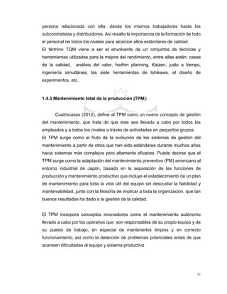 41
persona relacionada con ella, desde los mismos trabajadores hasta los
subcontratistas y distribuidores. Así resalto la importancia de la formación de todo
el personal de todos los niveles para alcanzar altos estándares de calidad.
El término TQM viene a ser el envolvente de un conjuntos de técnicas y
herramientas utilizadas para la mejora del rendimiento, entre ellas están: casas
de la calidad, análisis del valor, hodhin planning, Kaizen, justo a tiempo,
ingeniería simultánea, las siete herramientas de Ishikawa, el diseño de
experimentos, etc.
1.4.3 Mantenimiento total de la producción (TPM):
Cuatrecasas (2012), define al TPM como un nuevo concepto de gestión
del mantenimiento, que trata de que este sea llevado a cabo por todos los
empleados y a todos los niveles a través de actividades en pequeños grupos.
El TPM surge como el fruto de la evolución de los sistemas de gestión del
mantenimiento a partir de otros que han sido estándares durante muchos años
hacia sistemas más complejos pero altamente eficaces. Puede decirse que el
TPM surge como la adaptación del mantenimiento preventivo (PM) americano al
entorno industrial de Japón, basado en la separación de las funciones de
producción y mantenimiento productivo que incluye el establecimiento de un plan
de mantenimiento para toda la vida útil del equipo sin descuidar la fiabilidad y
manteniabilidad, junto con la filosofía de implicar a toda la organización, que tan
buenos resultados ha dado a la gestión de la calidad.
El TPM incorpora conceptos innovadores como el mantenimiento autónomo
llevado a cabo por los operarios que son responsables de su propio equipo y de
su puesto de trabajo, en especial de mantenerlos limpios y en correcto
funcionamiento, así como la detección de problemas potenciales antes de que
acarreen dificultades al equipo y sistema productivo
 
