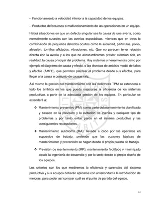 44
- Funcionamiento a velocidad inferior a la capacidad de los equipos.
- Productos defectuosos o malfuncionamiento de las operaciones en un equipo.
Habrá situaciones en que un defecto singular sea la causa de una avería, como
normalmente sucedes con las averías esporádicas, mientras que en otros la
combinación de pequeños defectos ocultos como la suciedad, partículas, polvo,
abrasión, tornillos aflojados, vibraciones, etc. Que no parecen tener relación
directa con la avería y a los que no acostumbramos prestar atención son, en
realidad, la causa principal del problema. Hay sistemas y herramientas como por
ejemplo el diagrama de causa y efecto, o las técnicas de análisis modal de fallos
y efectos (AMFE), que permiten plantear el problema desde sus efectos, para
llegar a la causa o conjunto de causas raíz.
Así mismo la gestión del mantenimiento con las directrices TPM se extenderá a
todo los ámbitos en los que pueda mejorarse la eficiencia de los sistemas
productivos a partir de la adecuada gestión de los equipos. En particular se
extenderá a:
 Mantenimiento preventivo (PM): como parte del mantenimiento planificado
y basado en la previsión y la evitación de averías y cualquier tipo de
problemas y por tanto evitar paros en el sistema productivo y las
consiguientes reparaciones.
 Mantenimiento autónomo (MA): llevado a cabo por los operarios en
supuestos de trabajo, pretende que las acciones básicas de
mantenimiento y prevención se hagan desde el propio puesto de trabajo.
 Previsión de mantenimiento (MP): mantenimiento facilitado y minimizado
desde la ingeniería de desarrollo y por lo tanto desde el propio diseño de
los equipos.
Los criterios con los que mediremos la eficiencia y carencias del sistema
productivo y sus equipos deberán aplicarse con anterioridad a la introducción de
mejoras, para poder así conocer cuál es el punto de partida del equipo.
 
