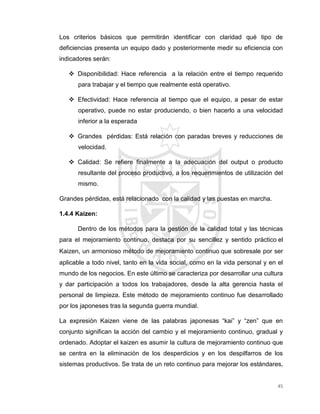 45
Los criterios básicos que permitirán identificar con claridad qué tipo de
deficiencias presenta un equipo dado y posteriormente medir su eficiencia con
indicadores serán:
 Disponibilidad: Hace referencia a la relación entre el tiempo requerido
para trabajar y el tiempo que realmente está operativo.
 Efectividad: Hace referencia al tiempo que el equipo, a pesar de estar
operativo, puede no estar produciendo, o bien hacerlo a una velocidad
inferior a la esperada
 Grandes pérdidas: Está relación con paradas breves y reducciones de
velocidad.
 Calidad: Se refiere finalmente a la adecuación del output o producto
resultante del proceso productivo, a los requerimientos de utilización del
mismo.
Grandes pérdidas, está relacionado con la calidad y las puestas en marcha.
1.4.4 Kaizen:
Dentro de los métodos para la gestión de la calidad total y las técnicas
para el mejoramiento continuo, destaca por su sencillez y sentido práctico el
Kaizen, un armonioso método de mejoramiento continuo que sobresale por ser
aplicable a todo nivel, tanto en la vida social, como en la vida personal y en el
mundo de los negocios. En este último se caracteriza por desarrollar una cultura
y dar participación a todos los trabajadores, desde la alta gerencia hasta el
personal de limpieza. Este método de mejoramiento continuo fue desarrollado
por los japoneses tras la segunda guerra mundial.
La expresión Kaizen viene de las palabras japonesas “kai” y “zen” que en
conjunto significan la acción del cambio y el mejoramiento continuo, gradual y
ordenado. Adoptar el kaizen es asumir la cultura de mejoramiento continuo que
se centra en la eliminación de los desperdicios y en los despilfarros de los
sistemas productivos. Se trata de un reto continuo para mejorar los estándares,
 