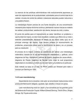 47
La esencia de las prácticas administrativas más exclusivamente japonesas ya
sean de mejoramiento de la productividad, actividades para el control total de la
calidad, círculos de control de calidad o relaciones laborales pueden reducirse a
una palabra Kaizen.
La metodología Kaizen precisa de una fuerte disciplina, de una concentración
necesaria para mejorar de forma continua, planteando nuevas marcas en materia
de calidad, productividad, satisfacción del cliente, tiempos de ciclo y costos.
El punto de partida para el mejoramiento es saber identificar un problema u
oportunidad de mejora, es decir todo resultado o estado que difiere de su meta o
estándar preestablecido. Mantener el estado de las cosas (statu quo) es el
principal enemigo del Kaizen. Esta técnica enfatiza el reconocimiento de
problemas, proporciona pistas para la identificación de estos y es un proceso
para su resolución.
El proceso de la mejora continua se caracteriza por aplicar una metodología
sistemática, basada en el uso de herramientas estadísticas y gráficas, como
diagramas de flujo, histograma, gráficas de control, diagrama de causa efecto ,
diagrama de Pareto, diagrama de flechas entre otras la cual proporciona
objetividad en el análisis y la toma de decisión sobre un problema en particular .
Este método se basa en el ciclo de PHVA creado por Shewart pero dado a
conocer por Deming en 1950.
1.4.5 Lean manufacturing:
Dependiendo de la industria o del autor se encontrarán traducciones como
producción/fabricación delgada, ajustada, ágil, esbelta o incluso sin grasa.
Lean manufacturing nació en Japón y fue concebida por los grandes gurús
del Sistema de Producción Toyota: William Edward Deming, Taiichi Ohno, Shigeo
Shingo, Eiji Toyota entre otros.
 
