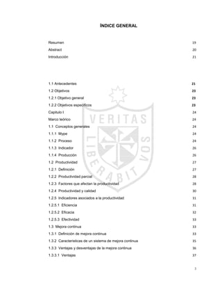3
ÍNDICE GENERAL
Resumen………………………………..………………………………………………...…………19
Abstract………………………………………............................................................................20
Introducción…………………..................................................................................................21
1.1 Antecedentes................................................................................ 21
1.2 Objetivos ........................................................................................ 23
1.2.1 Objetivo general......................................................................... 23
1.2.2 Objetivos específicos ................................................................ 23
Capitulo I............................................................................................................................................24
Marco teórico………………..……………..……………………………………………………………………..……………..…24
1.1 Conceptos generales ...............................................................................................................24
1.1.1 Mype........................................................................................................................................24
1.1.2 Proceso...................................................................................................................................24
1.1.3 Indicador .................................................................................................................................26
1.1.4 Producción..............................................................................................................................26
1.2 Productividad.............................................................................................................................27
1.2.1 Definición ................................................................................................................................27
1.2.2 Productividad parcial.............................................................................................................28
1.2.3 Factores que afectan la productividad ...............................................................................28
1.2.4 Productividad y calidad................................................................................................30
1.2.5 Indicadores asociados a la productividad..........................................................................31
1.2.5.1 Eficiencia .............................................................................................................................31
1.2.5.2 Eficacia ................................................................................................................................32
1.2.5.3 Efectividad...........................................................................................................................33
1.3 Mejora continua.........................................................................................................................33
1.3.1 Definición de mejora continua .............................................................................................33
1.3.2 Caracteristicas de un sistema de mejora continua...........................................................35
1.3.3 Ventajas y desventajas de la mejora continua..................................................................36
1.3.3.1 Ventajas...............................................................................................................................37
 