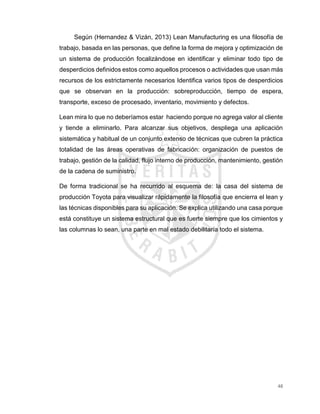 48
Según (Hernandez & Vizán, 2013) Lean Manufacturing es una filosofía de
trabajo, basada en las personas, que define la forma de mejora y optimización de
un sistema de producción focalizándose en identificar y eliminar todo tipo de
desperdicios definidos estos como aquellos procesos o actividades que usan más
recursos de los estrictamente necesarios Identifica varios tipos de desperdicios
que se observan en la producción: sobreproducción, tiempo de espera,
transporte, exceso de procesado, inventario, movimiento y defectos.
Lean mira lo que no deberíamos estar haciendo porque no agrega valor al cliente
y tiende a eliminarlo. Para alcanzar sus objetivos, despliega una aplicación
sistemática y habitual de un conjunto extenso de técnicas que cubren la práctica
totalidad de las áreas operativas de fabricación: organización de puestos de
trabajo, gestión de la calidad, flujo interno de producción, mantenimiento, gestión
de la cadena de suministro.
De forma tradicional se ha recurrido al esquema de: la casa del sistema de
producción Toyota para visualizar rápidamente la filosofía que encierra el lean y
las técnicas disponibles para su aplicación. Se explica utilizando una casa porque
está constituye un sistema estructural que es fuerte siempre que los cimientos y
las columnas lo sean, una parte en mal estado debilitaría todo el sistema.
 