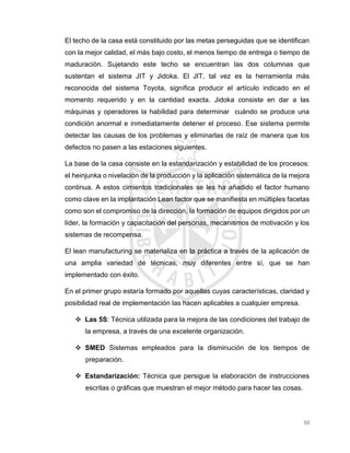 50
El techo de la casa está constituido por las metas perseguidas que se identifican
con la mejor calidad, el más bajo costo, el menos tiempo de entrega o tiempo de
maduración. Sujetando este techo se encuentran las dos columnas que
sustentan el sistema JIT y Jidoka. El JIT, tal vez es la herramienta más
reconocida del sistema Toyota, significa producir el artículo indicado en el
momento requerido y en la cantidad exacta. Jidoka consiste en dar a las
máquinas y operadores la habilidad para determinar cuándo se produce una
condición anormal e inmediatamente detener el proceso. Ese sistema permite
detectar las causas de los problemas y eliminarlas de raíz de manera que los
defectos no pasen a las estaciones siguientes.
La base de la casa consiste en la estandarización y estabilidad de los procesos:
el heinjunka o nivelación de la producción y la aplicación sistemática de la mejora
continua. A estos cimientos tradicionales se les ha añadido el factor humano
como clave en la implantación Lean factor que se manifiesta en múltiples facetas
como son el compromiso de la dirección, la formación de equipos dirigidos por un
líder, la formación y capacitación del personas, mecanismos de motivación y los
sistemas de recompensa.
El lean manufacturing se materializa en la práctica a través de la aplicación de
una amplia variedad de técnicas, muy diferentes entre sí, que se han
implementado con éxito.
En el primer grupo estaría formado por aquellas cuyas características, claridad y
posibilidad real de implementación las hacen aplicables a cualquier empresa.
 Las 5S: Técnica utilizada para la mejora de las condiciones del trabajo de
la empresa, a través de una excelente organización.
 SMED Sistemas empleados para la disminución de los tiempos de
preparación.
 Estandarización: Técnica que persigue la elaboración de instrucciones
escritas o gráficas que muestran el mejor método para hacer las cosas.
 