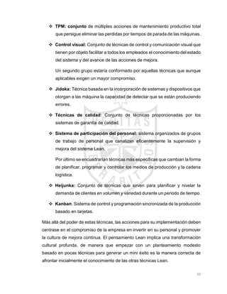 51
 TPM: conjunto de múltiples acciones de mantenimiento productivo total
que persigue eliminar las perdidas por tiempos de parada de las máquinas.
 Control visual: Conjunto de técnicas de control y comunicación visual que
tienen por objeto facilitar a todos los empleados el conocimiento del estado
del sistema y del avance de las acciones de mejora.
Un segundo grupo estaría conformado por aquellas técnicas que aunque
aplicables exigen un mayor compromiso.
 Jidoka: Técnica basada en la incorporación de sistemas y dispositivos que
otorgan a las máquina la capacidad de detectar que se están produciendo
errores.
 Técnicas de calidad: Conjunto de técnicas proporcionadas por los
sistemas de garantía de calidad.
 Sistema de participación del personal: sistema organizados de grupos
de trabajo de personal que canalizan eficientemente la supervisión y
mejora del sistema Lean.
Por último se encuadrarían técnicas más específicas que cambian la forma
de planificar, programar y controlar los medios de producción y la cadena
logística.
 Heijunka: Conjunto de técnicas que sirven para planificar y nivelar la
demanda de clientes en volumen y variedad durante un periodo de tiempo.
 Kanban: Sistema de control y programación sincronizada de la producción
basado en tarjetas.
Más allá del poder de estas técnicas, las acciones para su implementación deben
centrase en el compromiso de la empresa en invertir en su personal y promover
la cultura de mejora continua. El pensamiento Lean implica una transformación
cultural profunda, de manera que empezar con un planteamiento modesto
basado en pocas técnicas para generar un mini éxito es la manera correcta de
afrontar inicialmente el conocimiento de las otras técnicas Lean.
 