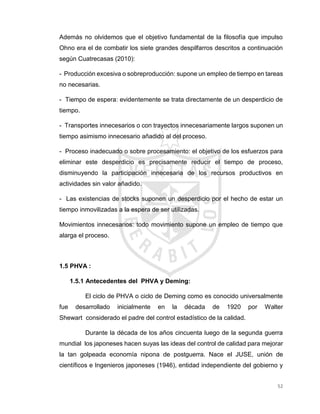 52
Además no olvidemos que el objetivo fundamental de la filosofía que impulso
Ohno era el de combatir los siete grandes despilfarros descritos a continuación
según Cuatrecasas (2010):
- Producción excesiva o sobreproducción: supone un empleo de tiempo en tareas
no necesarias.
- Tiempo de espera: evidentemente se trata directamente de un desperdicio de
tiempo.
- Transportes innecesarios o con trayectos innecesariamente largos suponen un
tiempo asimismo innecesario añadido al del proceso.
- Proceso inadecuado o sobre procesamiento: el objetivo de los esfuerzos para
eliminar este desperdicio es precisamente reducir el tiempo de proceso,
disminuyendo la participación innecesaria de los recursos productivos en
actividades sin valor añadido.
- Las existencias de stocks suponen un desperdicio por el hecho de estar un
tiempo inmovilizadas a la espera de ser utilizadas.
Movimientos innecesarios: todo movimiento supone un empleo de tiempo que
alarga el proceso.
1.5 PHVA :
1.5.1 Antecedentes del PHVA y Deming:
El ciclo de PHVA o ciclo de Deming como es conocido universalmente
fue desarrollado inicialmente en la década de 1920 por Walter
Shewart considerado el padre del control estadístico de la calidad.
Durante la década de los años cincuenta luego de la segunda guerra
mundial los japoneses hacen suyas las ideas del control de calidad para mejorar
la tan golpeada economía nipona de postguerra. Nace el JUSE, unión de
científicos e Ingenieros japoneses (1946), entidad independiente del gobierno y
 