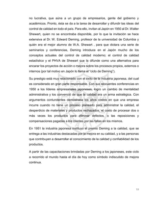 53
no lucrativa, que aúna a un grupo de empresarios, gente del gobierno y
académicos. Pronto, ésta se da a la tarea de desarrollar y difundir las ideas del
control de calidad en todo el país. Para ello, invitan al Japón en 1950 al Dr. Walter
Shewart, quien no se encontraba disponible, por lo que la invitación se hace
extensiva al Dr. W. Edward Deming, profesor de la universidad de Columbia y
quién era el mejor alumno de W.A. Shewart , para que dictara una serie de
seminarios y conferencias, Deming introduce en el Japón mucho de los
conceptos actuales del control de calidad moderno; el control de calidad
estadístico y el PHVA de Shewart que la difunde como una alternativa para
encarar los proyectos de acción o mejora sobre los procesos propios, externos o
internos (por tal motivo en Japón lo llama el “ciclo de Deming”).
Su prestigio está muy relacionado con el éxito de la industria japonesa, del cual
es considerado en gran parte responsable. Con sus elocuentes conferencias en
1950 a los líderes empresariales japoneses, logro un cambio de mentalidad
administrativa y los convenció de que la calidad era un arma estratégica. Con
argumentos contundentes demostraba los altos costos en que una empresa
incurre cuando no tiene un proceso planeado para administrar la calidad, el
desperdicio de materiales y productos rechazados, el costo de procesar dos o
más veces los productos para eliminar defectos, o las reposiciones y
compensaciones pagadas a los clientes por las fallas en los mismos.
En 1951 la industria japonesa instituyo el premio Deming a la calidad, que se
entrega a las industrias destacadas por la mejora en su calidad, y a las personas
que contribuyen a desarrollar el conocimiento de la calidad y confiabilidad de los
productos.
A partir de las capacitaciones brindadas por Deming a los japoneses, este ciclo
a recorrido el mundo hasta el día de hoy como símbolo indiscutido de mejora
continua.
 