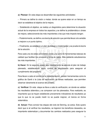 55
a) Planear: En esta etapa se desarrollan las siguientes actividades:
- Primero se define la visión o metas: donde se quiere estar en un tiempo es
decir se establece el objetivo de la mejora.
- Establecido el objetivo, se realiza un diagnóstico para determinar la situación
actual de la empresa en todos los aspectos y se define la problemática o áreas
de mejora, seleccionando las más importantes o las que más impacto tengan.
- Posteriormente, se define una teoría de solución que permite llevar a la variable
a mejorar a un punto óptimo.
- Finalmente, se establece un plan de trabajo a implementar y se prueba la teoría
de la solución.
Para cada una de estas actividades existe una serie de herramientas básicas de
calidad que facilitan los procesos y toma de datos. Más adelante estudiaremos
las más importantes.
b) Hacer: En la segunda etapa, aquí básicamente se ejecuta el plan de trabajo
planeado, estableciendo algún control de seguimiento para asegurar el
cumplimiento del programa.
Para llevar a cabo el control de la implementación, existen herramientas como la
gráfica de Gantt o la Lista de verificación de tareas realizadas, que permiten
observar claramente el avance del proceso.
c) Verificar: En esta etapa se lleva a cabo la verificación, en donde se validan
los resultados obtenidos y se comparan con los planeados. Para realizarla, es
importante que se hayan establecido previamente indicadores de resultados ya
que lo que no se puede medir no se puede mejorar, al menos en forma
sistemática.
d) Actuar: Para concluir las etapas del ciclo de Deming, se actúa. Esto quiere
decir que si al verificar los resultados, se lograron los beneficios deseados, es
importante sistematizar y documentar los cambios realizados para asegurar la
 