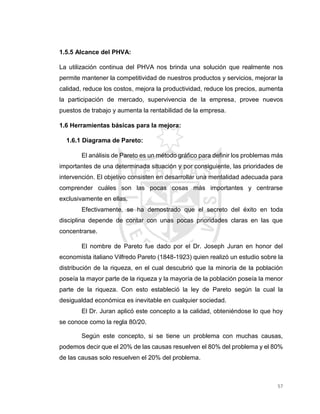57
1.5.5 Alcance del PHVA:
La utilización continua del PHVA nos brinda una solución que realmente nos
permite mantener la competitividad de nuestros productos y servicios, mejorar la
calidad, reduce los costos, mejora la productividad, reduce los precios, aumenta
la participación de mercado, supervivencia de la empresa, provee nuevos
puestos de trabajo y aumenta la rentabilidad de la empresa.
1.6 Herramientas básicas para la mejora:
1.6.1 Diagrama de Pareto:
El análisis de Pareto es un método gráfico para definir los problemas más
importantes de una determinada situación y por consiguiente, las prioridades de
intervención. El objetivo consisten en desarrollar una mentalidad adecuada para
comprender cuáles son las pocas cosas más importantes y centrarse
exclusivamente en ellas.
Efectivamente, se ha demostrado que el secreto del éxito en toda
disciplina depende de contar con unas pocas prioridades claras en las que
concentrarse.
El nombre de Pareto fue dado por el Dr. Joseph Juran en honor del
economista italiano Vilfredo Pareto (1848-1923) quien realizó un estudio sobre la
distribución de la riqueza, en el cual descubrió que la minoría de la población
poseía la mayor parte de la riqueza y la mayoría de la población poseía la menor
parte de la riqueza. Con esto estableció la ley de Pareto según la cual la
desigualdad económica es inevitable en cualquier sociedad.
El Dr. Juran aplicó este concepto a la calidad, obteniéndose lo que hoy
se conoce como la regla 80/20.
Según este concepto, si se tiene un problema con muchas causas,
podemos decir que el 20% de las causas resuelven el 80% del problema y el 80%
de las causas solo resuelven el 20% del problema.
 