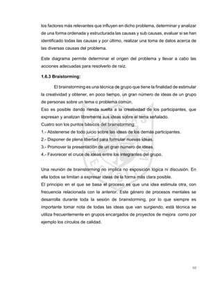 60
los factores más relevantes que influyen en dicho problema, determinar y analizar
de una forma ordenada y estructurada las causas y sub causas, evaluar si se han
identificado todas las causas y por último, realizar una toma de datos acerca de
las diversas causas del problema.
Este diagrama permite determinar el origen del problema y llevar a cabo las
acciones adecuadas para resolverlo de raíz.
1.6.3 Braistorming:
El brainstorming es una técnica de grupo que tiene la finalidad de estimular
la creatividad y obtener, en poco tiempo, un gran número de ideas de un grupo
de personas sobre un tema o problema común.
Eso es posible dando rienda suelta a la creatividad de los participantes, que
expresan y analizan libremente sus ideas sobre el tema señalado.
Cuatro son los puntos básicos del brainstorming:
1.- Abstenerse de todo juicio sobre las ideas de los demás participantes.
2.- Disponer de plena libertad para formular nuevas ideas.
3.- Promover la presentación de un gran número de ideas.
4.- Favorecer el cruce de ideas entre los integrantes del grupo.
Una reunión de brainstorming no implica no exposición lógica ni discusión. En
ella todos se limitan a expresar ideas de la forma más clara posible.
El principio en el que se basa el proceso es que una idea estimula otra, con
frecuencia relacionada con la anterior. Este género de procesos mentales se
desarrolla durante toda la sesión de brainstorming, por lo que siempre es
importante tomar nota de todas las ideas que van surgiendo, está técnica se
utiliza frecuentemente en grupos encargados de proyectos de mejora como por
ejemplo los círculos de calidad.
 