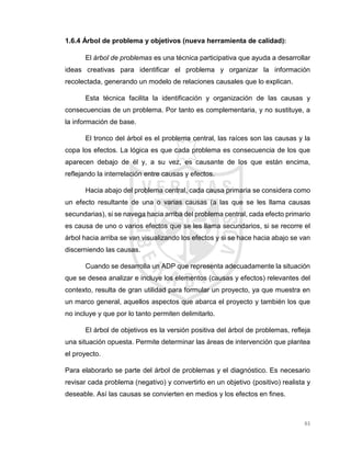 61
1.6.4 Árbol de problema y objetivos (nueva herramienta de calidad):
El árbol de problemas es una técnica participativa que ayuda a desarrollar
ideas creativas para identificar el problema y organizar la información
recolectada, generando un modelo de relaciones causales que lo explican.
Esta técnica facilita la identificación y organización de las causas y
consecuencias de un problema. Por tanto es complementaria, y no sustituye, a
la información de base.
El tronco del árbol es el problema central, las raíces son las causas y la
copa los efectos. La lógica es que cada problema es consecuencia de los que
aparecen debajo de él y, a su vez, es causante de los que están encima,
reflejando la interrelación entre causas y efectos.
Hacia abajo del problema central, cada causa primaria se considera como
un efecto resultante de una o varias causas (a las que se les llama causas
secundarias), si se navega hacia arriba del problema central, cada efecto primario
es causa de uno o varios efectos que se les llama secundarios, si se recorre el
árbol hacia arriba se van visualizando los efectos y si se hace hacia abajo se van
discerniendo las causas.
Cuando se desarrolla un ADP que representa adecuadamente la situación
que se desea analizar e incluye los elementos (causas y efectos) relevantes del
contexto, resulta de gran utilidad para formular un proyecto, ya que muestra en
un marco general, aquellos aspectos que abarca el proyecto y también los que
no incluye y que por lo tanto permiten delimitarlo.
El árbol de objetivos es la versión positiva del árbol de problemas, refleja
una situación opuesta. Permite determinar las áreas de intervención que plantea
el proyecto.
Para elaborarlo se parte del árbol de problemas y el diagnóstico. Es necesario
revisar cada problema (negativo) y convertirlo en un objetivo (positivo) realista y
deseable. Así las causas se convierten en medios y los efectos en fines.
 