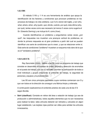 62
1.6.5 5W:
El método 5 W's y 1 H es una herramienta de análisis que apoya la
identificación de los factores y condiciones que provocan problemas en los
procesos de trabajo o la vida cotidiana. Las 5 w's vienen del inglés, y son who,
what, where, when, why (quién, qué, dónde, cuándo, por qué), ésta última (why,
por qué), tantas veces como sea necesario (al menos 5 veces como sugería el
Dr. Edwards Deming) y se incluye la H, como (how).
Cuando identificamos un problema y preguntamos varias veces ¿por
qué?, las respuestas nos muestran una jerarquía vertical de problemas, en
donde la primera respuesta es el gran problema a partir del cual se pueden
identificar una serie de condiciones que lo crean, y que se relacionan entre sí.
Esta serie de condiciones "problema" muestran un esquema más claro de lo que
es el "verdadero problema".
1.6.6 LAS 5´S:
Rey Sancristán (2005) , define a las 5S como un programa de trabajo que
consiste en desarrollar actividades de orden, limpieza y detección de anomalías
en el puesto de trabajo, que por su sencillez permiten la participación de todos a
nivel individual y grupal, mejorando el ambiente de trabajo, la seguridad de
personas y equipos y la productividad.
Las 5S son cinco principios japoneses cuyos nombres comienzan con S y
que van todos en la dirección de conseguir una fábrica limpia y ordenada.
A continuación explicaremos el contenido práctico de cada una de las 5´S
según Bonilla:
 Seiri (clasificar): Consiste en retirar del área o estación de trabajo (ya sea de
producción o administrativas), todos aquellos elementos que no son necesarios
para realizar la labor, tales artículos deberán ser retirados y ubicados en algún
lugar establecido. Las tarjetas rojas podrían ser útiles para señalar los artículos
innecesarios.
 