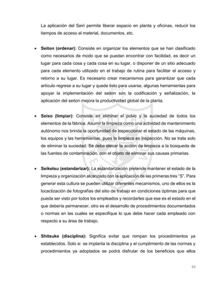 63
La aplicación del Seiri permite liberar espacio en planta y oficinas, reducir los
tiempos de acceso al material, documentos, etc.
 Seiton (ordenar): Consiste en organizar los elementos que se han clasificado
como necesarios de modo que se puedan encontrar con facilidad, es decir un
lugar para cada cosa y cada cosa en su lugar, o disponer de un sitio adecuado
para cada elemento utilizado en el trabajo de rutina para facilitar el acceso y
retorno a su lugar. Es necesario crear mecanismos para garantizar que cada
artículo regrese a su lugar y quede listo para usarse, algunas herramientas para
apoyar la implementación del seiton son la codificación y señalización, la
aplicación del seiton mejora la productividad global de la planta.
 Seiso (limpiar): Consiste en eliminar el polvo y la suciedad de todos los
elementos de la fábrica. Asumir la limpieza como una actividad de mantenimiento
autónomo nos brinda la oportunidad de inspeccionar el estado de las máquinas,
los equipos y las herramientas, pues la limpieza es inspección. No se trata solo
de eliminar la suciedad. Se debe elevar la acción de limpieza a la búsqueda de
las fuentes de contaminación, con el objeto de eliminar sus causas primarias.
 Seiketsu (estandarizar): La estandarización pretende mantener el estado de la
limpieza y organización alcanzado con la aplicación de las primeras tres “S”. Para
generar esta cultura se pueden utilizar diferentes mecanismos, uno de ellos es la
locaclización de fotografías del sitio de trabajo en condiciones óptimas para que
pueda ser visto por todos los empleados y recordarles que ese es el estado en el
que debería permanecer, otro es el desarrollo de procedimientos documentados
o normas en las cuales se especifique lo que debe hacer cada empleado con
respecto a su área de trabajo.
 Shitsuke (disciplina): Significa evitar que rompan los procedimientos ya
establecidos. Solo si se implanta la disciplina y el cumplimiento de las normas y
procedimientos ya adoptados se podrá disfrutar de los beneficios que ellos
 