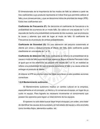 65
El dimensionado de la importancia de los modos de fallo se obtiene a partir de
tres coeficientes cuyo producto representa el índice final que permitirá calibrar el
fallo y sus consecuencias, y que se denomina índice de prioridad de riesgo (IPR).
Estos tres coeficientes son:
Coeficiente de Frecuencia (F): Se denomina el coeficiente de frecuencia a la
probabilidad de ocurrencia de un modo fallo. Se valora en una escala de 1 a 10
equivale de hecho a la probabilidad compuesta de dos sucesos, que se produzca
la causa y además que está de lugar al modo de fallo. El coeficiente de
Frecuencia es el producto de ambas probabilidades.
Coeficiente de Gravedad (G): Es una valoración del perjuicio ocasionado al
cliente por única y exclusivamente el efecto del fallo, este coeficiente puede
clasificarse en una escala de 1 a 10.
Coeficiente de detección (D): Este coeficiente se refiere a la probabilidad de la
causa o modo de fallo suponiendo que aparezca, llegue al cliente Para este índice
al igual que en los anteriores se utilizará una escala del 1 al 10, en realidad se
refiere a la probabilidad de que no pueda detectarse el fallo y su causa antes de
entregar el producto al cliente.
Al obtener el IPR se prioriza todos los fallos para llevar a cabo posibles acciones
correctivas.
1.6.8 Mantenimiento autónomo:
El Mantenimiento autónomo implica un cambio cultural en la empresa,
especialmente en el concepto: yo fabrico y tú conservas el equipo, en lugar de yo
cuido mi equipo. Para lograrlo es necesario incrementar el conocimiento que
poseen los operarios para lograr un total dominio de los equipos.
El operario no solo debe buscar dejar limpio el equipo y en orden, sino tratar
de identificar las causas de la suciedad y el mal estado del equipo u otra anomalía
como tornillos flojos, elementos sueltos, etc.
 