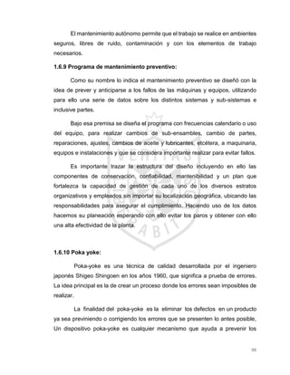 66
El mantenimiento autónomo permite que el trabajo se realice en ambientes
seguros, libres de ruido, contaminación y con los elementos de trabajo
necesarios.
1.6.9 Programa de mantenimiento preventivo:
Como su nombre lo indica el mantenimiento preventivo se diseñó con la
idea de prever y anticiparse a los fallos de las máquinas y equipos, utilizando
para ello una serie de datos sobre los distintos sistemas y sub-sistemas e
inclusive partes.
Bajo esa premisa se diseña el programa con frecuencias calendario o uso
del equipo, para realizar cambios de sub-ensambles, cambio de partes,
reparaciones, ajustes, cambios de aceite y lubricantes, etcétera, a maquinaria,
equipos e instalaciones y que se considera importante realizar para evitar fallos.
Es importante trazar la estructura del diseño incluyendo en ello las
componentes de conservación, confiabilidad, mantenibilidad y un plan que
fortalezca la capacidad de gestión de cada uno de los diversos estratos
organizativos y empleados sin importar su localización geográfica, ubicando las
responsabilidades para asegurar el cumplimiento. Haciendo uso de los datos
hacemos su planeación esperando con ello evitar los paros y obtener con ello
una alta efectividad de la planta.
1.6.10 Poka yoke:
Poka-yoke es una técnica de calidad desarrollada por el ingeniero
japonés Shigeo Shingoen en los años 1960, que significa a prueba de errores.
La idea principal es la de crear un proceso donde los errores sean imposibles de
realizar.
La finalidad del poka-yoke es la eliminar los defectos en un producto
ya sea previniendo o corrigiendo los errores que se presenten lo antes posible,
Un dispositivo poka-yoke es cualquier mecanismo que ayuda a prevenir los
 