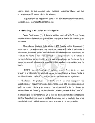 67
errores antes de que sucedan, o los hace que sean muy obvios para que
el trabajador se dé cuenta y lo corrija a tiempo.
Algunos tipos de dispositivos poka- Yoke son: Microswitch/switch limite,
contador, tope, contrapuerta, sensores, etc.
1.6.11 Despliegue de función de calidad (QFD):
Según Cuatrecasas (2010), la característica esencial del QFD es la de ser
una herramienta de la calidad que actúa en la etapa de diseño del producto y su
desarrollo.
El despliegue funcional de la calidad o QFD (quality funtion deployement)
es un método para desarrollar una calidad de diseño enfocada a satisfacer al
consumidor, de modo que se conviertan los requerimientos del consumidor en
objetivos de diseño y elementos esenciales de aseguramiento de la calidad a
través de la fase de producción, por lo que el despliegue de funciones de la
calidad es un modo de asegurar la calidad mientras el producto está en fase de
diseño.
El QFD y su metodología puede aplicarse a cuatro fases del proceso que
llevarán a la obtención del producto desde su planificación y diseño hasta la
planificación del a producción y sus procesos. Las fases son las siguientes:
1.- Planificación del producto y su diseño donde se inicia recogiendo las
características y requerimientos de la demanda, para ello es preciso conocer
quién es nuestro cliente y su entorno. Los requerimientos de los clientes se
convertirán en los “que´s” y las posibilidades de la empresa serán los “como´s”.
2.- Despliegue de componentes: En la fase de diseño detallado es importante
clarificar las relaciones entre la calidad demandada por el producto final y las
características de calidad necesarias para cada uno de los componentes.
 