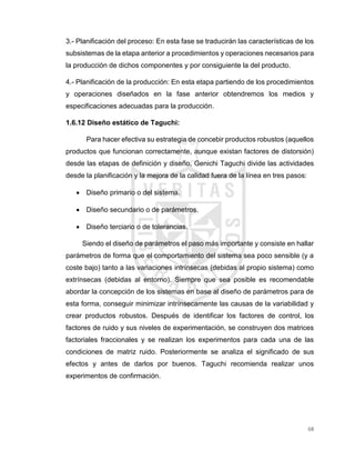 68
3.- Planificación del proceso: En esta fase se traducirán las características de los
subsistemas de la etapa anterior a procedimientos y operaciones necesarios para
la producción de dichos componentes y por consiguiente la del producto.
4.- Planificación de la producción: En esta etapa partiendo de los procedimientos
y operaciones diseñados en la fase anterior obtendremos los medios y
especificaciones adecuadas para la producción.
1.6.12 Diseño estático de Taguchi:
Para hacer efectiva su estrategia de concebir productos robustos (aquellos
productos que funcionan correctamente, aunque existan factores de distorsión)
desde las etapas de definición y diseño, Genichi Taguchi divide las actividades
desde la planificación y la mejora de la calidad fuera de la línea en tres pasos:
 Diseño primario o del sistema.
 Diseño secundario o de parámetros.
 Diseño terciario o de tolerancias.
Siendo el diseño de parámetros el paso más importante y consiste en hallar
parámetros de forma que el comportamiento del sistema sea poco sensible (y a
coste bajo) tanto a las variaciones intrínsecas (debidas al propio sistema) como
extrínsecas (debidas al entorno). Siempre que sea posible es recomendable
abordar la concepción de los sistemas en base al diseño de parámetros para de
esta forma, conseguir minimizar intrínsecamente las causas de la variabilidad y
crear productos robustos. Después de identificar los factores de control, los
factores de ruido y sus niveles de experimentación, se construyen dos matrices
factoriales fraccionales y se realizan los experimentos para cada una de las
condiciones de matriz ruido. Posteriormente se analiza el significado de sus
efectos y antes de darlos por buenos. Taguchi recomienda realizar unos
experimentos de confirmación.
 