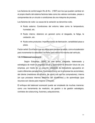 69
Los factores de control según Wu & Wu (1997) son los que pueden cambiar en
el propio diseño del sistema factores tales como los valores nominales, piezas o
componentes de un circuito o condiciones de una máquina de proceso.
Los factores de ruido: La causa de la variación se denomina ruido.
 Ruido externo: Condiciones del entorno tales como la temperatura,
humedad, etc.
 Ruido interno: deterioro en general como el desgaste, la fatiga, la
oxidación, etc.
 Ruido entre productos: Imperfecciones de fabricación, variabilidad pieza a
pieza.
Factor señal: Es el factor que se utiliza para cambiar la salida, como el acelerador
para incrementar la velocidad o el freno para reducir la marcha del vehículo.
1.6.13 Balanced scorecard:
Según Estupiñan (2006) es una forma integrada, balanceada y
estratégica de medir el progreso actual y suministrar la dirección futura de una
empresa, por medio de un conjunto coherente de indicadores agrupados en
cuatro diferentes perspectivas: financiera (como ven la empresa los accionistas),
del cliente (medidores de eficacia de cómo nos ven los compradores), interna
(en que procesos internos debemos ser excelentes) y de aprendizaje (que
recursos son claves para mejorar e innovar).
El enfoque del balanced scorecard puede ser empleado de muchas maneras:
como una herramienta de medición, de gestión o de gestión estratégica,
contratos de outsourcing, fusiones y adquisiciones.
 