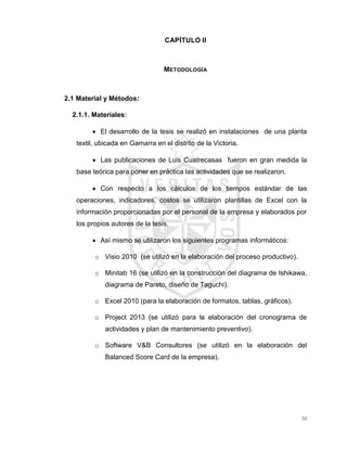 70
CAPÍTULO II
METODOLOGÍA
2.1 Material y Métodos:
2.1.1. Materiales:
 El desarrollo de la tesis se realizó en instalaciones de una planta
textil, ubicada en Gamarra en el distrito de la Victoria.
 Las publicaciones de Luis Cuatrecasas fueron en gran medida la
base teórica para poner en práctica las actividades que se realizaron.
 Con respecto a los cálculos de los tiempos estándar de las
operaciones, indicadores, costos se utilizaron plantillas de Excel con la
información proporcionadas por el personal de la empresa y elaborados por
los propios autores de la tesis.
 Así mismo se utilizaron los siguientes programas informáticos:
o Visio 2010 (se utilizó en la elaboración del proceso productivo).
o Minitab 16 (se utilizó en la construcción del diagrama de Ishikawa,
diagrama de Pareto, diseño de Taguchi).
o Excel 2010 (para la elaboración de formatos, tablas, gráficos).
o Project 2013 (se utilizó para la elaboración del cronograma de
actividades y plan de mantenimiento preventivo).
o Software V&B Consultores (se utilizó en la elaboración del
Balanced Score Card de la empresa).
 