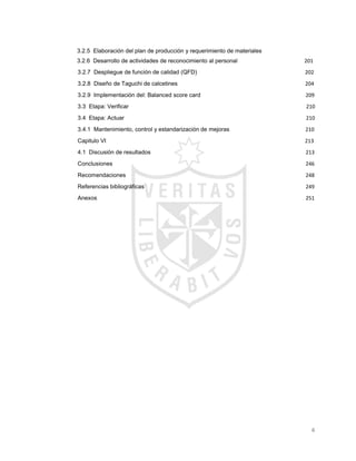 6
3.2.5 Elaboración del plan de producción y requerimiento de materiales 179179
3.2.6 Desarrollo de actividades de reconocimiento al personal 201
3.2.7 Despliegue de función de calidad (QFD)............................ 202
3.2.8 Diseño de Taguchi de calcetines ........................................ 204
3.2.9 Implementación del: Balanced score card.......................................................................209
3.3 Etapa: Verificar........................................................................ 210
3.4 Etapa: Actuar.......................................................................... 210
3.4.1 Mantenimiento, control y estandarización de mejoras.... 210
Capitulo VI .......................................................................................................................................213
4.1 Discusión de resultados.........................................................................................................213
Conclusiones...................................................................................................................................246
Recomendaciones..........................................................................................................................248
Referencias bibliográficas .............................................................................................................249
Anexos .............................................................................................................................................251
 