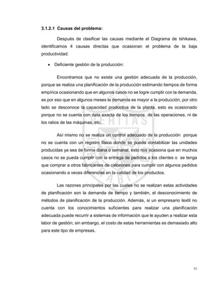 95
3.1.2.1 Causas del problema:
Después de clasificar las causas mediante el Diagrama de Ishikawa,
identificamos 4 causas directas que ocasionan el problema de la baja
productividad:
 Deficiente gestión de la producción:
Encontramos que no existe una gestión adecuada de la producción,
porque se realiza una planificación de la producción estimando tiempos de forma
empírica ocasionando que en algunos casos no se logre cumplir con la demanda,
es por eso que en algunos meses la demanda es mayor a la producción, por otro
lado se desconoce la capacidad productiva de la planta, esto es ocasionado
porque no se cuenta con data exacta de los tiempos de las operaciones, ni de
los ratios de las máquinas, etc.
Así mismo no se realiza un control adecuado de la producción porque
no se cuenta con un registro físico donde se pueda contabilizar las unidades
producidas ya sea de forma diaria o semanal, esto nos ocasiona que en muchos
casos no se pueda cumplir con la entrega de pedidos a los clientes o se tenga
que comprar a otros fabricantes de calcetines para cumplir con algunos pedidos
ocasionando a veces diferencias en la calidad de los productos.
Las razones principales por las cuales no se realizan estas actividades
de planificación son la demanda de tiempo y también, el desconocimiento de
métodos de planificación de la producción. Además, si un empresario textil no
cuenta con los conocimientos suficientes para realizar una planificación
adecuada puede recurrir a sistemas de información que le ayuden a realizar esta
labor de gestión; sin embargo, el costo de estas herramientas es demasiado alto
para este tipo de empresas.
 