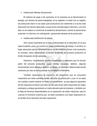 96
 Inadecuado Manejo del personal:
El sistema de pago a los operarios en la empresa es el denominado al
destajo, por docena de pares trabajadas, al no registrar ni contar con un registro
de producción diario no se sabe cuán productivos son realmente o si se les está
abonando de manera adecuada, ya que se les cancela según informan y por otro
lado no se realiza un control de la asistencia del personal, cuando el personal se
ausentan no informar con anticipación, generando retrasos de la producción.
 Inadecuada distribución de planta:
Otro causa importante de la baja productividad es el desorden en el que
opera la planta, pues no cuenta con áreas establecidas de trabajo, ni se tiene un
lugar adecuado para el almacenamiento de las materias primas y los productos
en proceso, estos obstaculizan el normal desarrollo del proceso productivo al
limitar el espacio de los operarios .
Asimismo encontramos objetos innecesarios o desechos que no forman
parte del proceso productivo (cajas vacías, bandejas, taladro), algunas
herramientas como taladro y esmeril, no tienen un ubicación determinada donde
colocarse por eso se coloca donde se considere conveniente.
También observamos la presencia de maquinaria que se encuentra
inoperativa por estar averiada dentro del área de producción y que no se sabe
con certeza cuando estarán en buen funcionamiento ya que algunos repuestos
de las máquinas se tienen que traer de otro país al ser esta maquinaria de origen
extranjera y antigua generando un costo elevado para la empresa, o también por
la falta de técnicos especializados en la reparación de estas máquinas, para lo
cual por el momento creemos que se debe considerar una mejor disposición en
el sentido de la ubicación de esta maquinaria.
 