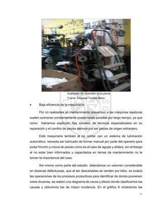 97
Ilustración 16. Desorden en la planta
Fuente: Empresa Textiles Betex
 Baja eficiencia de la maquinaría:
Por no realizarles un mantenimiento preventivo a las máquinas tejedoras
suelen averiarse constantemente ocasionando paradas por largo tiempo, ya que
como habíamos explicado hay escasez de técnicos especializados en su
reparación y el cambio de piezas demora por ser piezas de origen extranjero.
Está maquinaria también al no contar con un sistema de lubricación
automático, necesita ser lubricado de formar manual por parte del operario para
evitar fricción y rotura de piezas como es el caso de agujas y sliders, sin embargo
al no estar bien informados y capacitados en temas de mantenimiento no le
toman la importancia del caso.
Así mismo como parte del estudio detectamos un volumen considerable
en docenas defectuosas, que al ser descartadas se venden por kilos, se evaluó
las operaciones de los procesos productivos para identificar de donde provienen
estas docenas, se realizó una diagrama de causa y efecto donde clasificamos las
causas y obtuvimos las de mayor incidencia. En el gráfico 8 mostramos las
 