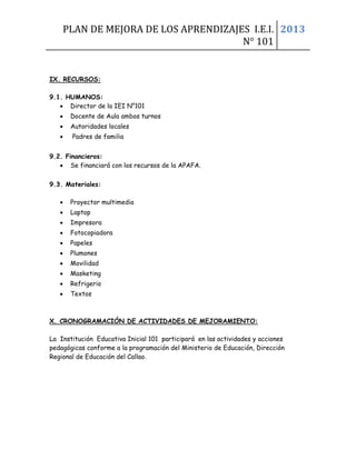 PLAN DE MEJORA DE LOS APRENDIZAJES I.E.I.
N° 101
2013
IX. RECURSOS:
9.1. HUMANOS:
• Director de la IEI N°101
• Docente de Aula ambos turnos
• Autoridades locales
• Padres de familia
9.2. Financieros:
• Se financiará con los recursos de la APAFA.
9.3. Materiales:
• Proyector multimedia
• Laptop
• Impresora
• Fotocopiadora
• Papeles
• Plumones
• Movilidad
• Masketing
• Refrigerio
• Textos
X. CRONOGRAMACIÓN DE ACTIVIDADES DE MEJORAMIENTO:
La Institución Educativa Inicial 101 participará en las actividades y acciones
pedagógicas conforme a la programación del Ministerio de Educación, Dirección
Regional de Educación del Callao.
 