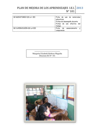 PLAN DE MEJORA DE LOS APRENDIZAJES I.E.I.
N° 101
2013
DE MONITOREO DE LA IEI Ficha de uso de materiales
educativos
Fichas de desempeño docente
Fichas de uso efectivo del
tiempo
DE SUPERVISIÓN DE LA IEI Ficha de asesoramiento y
compromiso
ANEXOS
----------------------------------------
Margarita Elizabeth Herbozo Maguiña
Directora IEI N° 101
 