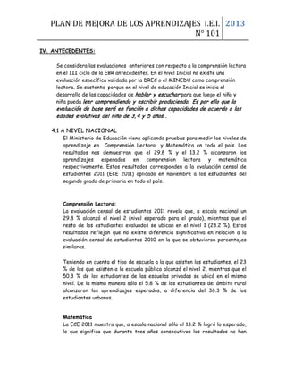 PLAN DE MEJORA DE LOS APRENDIZAJES I.E.I.
N° 101
2013
IV. ANTECEDENTES:
Se considera las evaluaciones anteriores con respecto a la comprensión lectora
en el III ciclo de la EBR antecedentes. En el nivel Inicial no existe una
evaluación específica validada por la DREC o el MINEDU como comprensión
lectora. Se sustenta porque en el nivel de educación Inicial se inicia el
desarrollo de las capacidades de hablar y escuchar para que luego el niño y
niña pueda leer comprendiendo y escribir produciendo. Es por ello que la
evaluación de base será en función a dichas capacidades de acuerdo a las
edades evolutivas del niño de 3,4 y 5 años. .
4.1 A NIVEL NACIONAL
El Ministerio de Educación viene aplicando pruebas para medir los niveles de
aprendizaje en Comprensión Lectora y Matemática en todo el país. Los
resultados nos demuestran que el 29.8 % y el 13.2 % alcanzaron los
aprendizajes esperados en comprensión lectora y matemática
respectivamente. Estos resultados corresponden a la evaluación censal de
estudiantes 2011 (ECE 2011) aplicado en noviembre a los estudiantes del
segundo grado de primaria en todo el país.
Comprensión Lectora:
La evaluación censal de estudiantes 2011 revela que, a escala nacional un
29.8 % alcanzó el nivel 2 (nivel esperado para el grado), mientras que el
resto de los estudiantes evaluados se ubican en el nivel 1 (23.2 %). Estos
resultados reflejan que no existe diferencia significativa en relación a la
evaluación censal de estudiantes 2010 en la que se obtuvieron porcentajes
similares.
Teniendo en cuenta el tipo de escuela a la que asisten los estudiantes, el 23
% de los que asisten a la escuela pública alcanzó el nivel 2, mientras que el
50.3 % de los estudiantes de las escuelas privadas se ubicó en el mismo
nivel. De la misma manera sólo el 5.8 % de los estudiantes del ámbito rural
alcanzaron los aprendizajes esperados, a diferencia del 36.3 % de los
estudiantes urbanos.
Matemática
La ECE 2011 muestra que, a escala nacional sólo el 13.2 % logró lo esperado,
lo que significa que durante tres años consecutivos los resultados no han
 