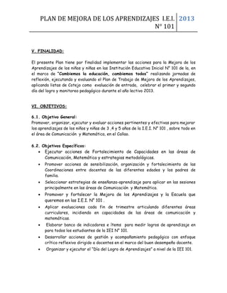 PLAN DE MEJORA DE LOS APRENDIZAJES I.E.I.
N° 101
2013
V. FINALIDAD:
El presente Plan tiene por finalidad implementar las acciones para la Mejora de los
Aprendizajes de los niños y niñas en las Institución Educativa Inicial N° 101 de la, en
el marco de “Cambiemos la educación, cambiemos todos” realizando jornadas de
reflexión, ejecutando y evaluando el Plan de Trabajo de Mejora de los Aprendizajes,
aplicando listas de Cotejo como evaluación de entrada, celebrar el primer y segundo
día del logro y monitoreo pedagógico durante el año lectivo 2013.
VI. OBJETIVOS:
6.1. Objetivo General:
Promover, organizar, ejecutar y evaluar acciones pertinentes y efectivas para mejorar
los aprendizajes de los niños y niñas de 3 ,4 y 5 años de la I.E.I. N° 101 , sobre todo en
el área de Comunicación y Matemática, en el Callao.
6.2. Objetivos Específicos:
• Ejecutar acciones de Fortalecimiento de Capacidades en las áreas de
Comunicación, Matemática y estrategias metodológicas.
• Promover acciones de sensibilización, organización y fortalecimiento de las
Coordinaciones entre docentes de las diferentes edades y los padres de
familia.
• Seleccionar estrategias de enseñanza-aprendizaje para aplicar en las sesiones
principalmente en las áreas de Comunicación y Matemática.
• Promover y fortalecer la Mejora de los Aprendizajes y la Escuela que
queremos en las I.E.I. N° 101 .
• Aplicar evaluaciones cada fin de trimestre articulando diferentes áreas
curriculares, incidiendo en capacidades de las áreas de comunicación y
matemáticas.
• Elaborar banco de indicadores e ítems para medir logros de aprendizaje en
para todos los estudiantes de la IEI N° 101.
• Desarrollar acciones de gestión y acompañamiento pedagógico con enfoque
crítico reflexivo dirigido a docentes en el marco del buen desempeño docente.
• Organizar y ejecutar el “Día del Logro de Aprendizajes” a nivel de la IEI 101.
 