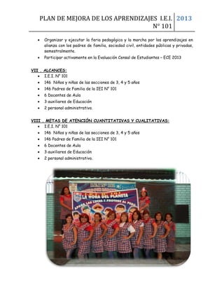 PLAN DE MEJORA DE LOS APRENDIZAJES I.E.I.
N° 101
2013
• Organizar y ejecutar la feria pedagógica y la marcha por los aprendizajes en
alianza con los padres de familia, sociedad civil, entidades públicas y privadas,
semestralmente.
• Participar activamente en la Evaluación Censal de Estudiantes – ECE 2013
VII . ALCANCES:
• I.E.I. N° 101
• 146 Niños y niñas de las secciones de 3, 4 y 5 años
• 146 Padres de Familia de la IEI N° 101
• 6 Docentes de Aula
• 3 auxiliares de Educación
• 2 personal administrativo.
VIII . METAS DE ATENCIÓN CUANTITATIVAS Y CUALITATIVAS:
• I.E.I. N° 101
• 146 Niños y niñas de las secciones de 3, 4 y 5 años
• 146 Padres de Familia de la IEI N° 101
• 6 Docentes de Aula
• 3 auxiliares de Educación
• 2 personal administrativo.
EN MATEMATICAS 3 AÑOS
LINEA DE BASE Y METAS A CORTO Y LARGO PLAZO
 