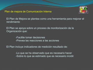 Plan de mejora de Comunicación Interna
El Plan de Mejora se plantea como una herramienta para mejorar el
rendimiento
El Plan se apoya sobre un proceso de monitorización de la
Organización que:
-Facilite tomar decisiones
-Prevea las reacciones a las acciones
El Plan incluye indicadores de medición resultado de:
-Lo que se ha observado que es necesario hacer
-Sobre lo que se estimado que es necesario incidir
 