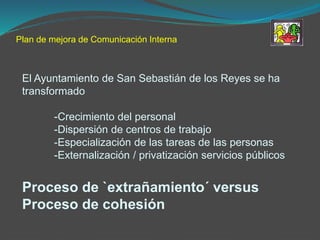 Plan de mejora de Comunicación Interna
El Ayuntamiento de San Sebastián de los Reyes se ha
transformado
-Crecimiento del personal
-Dispersión de centros de trabajo
-Especialización de las tareas de las personas
-Externalización / privatización servicios públicos
Proceso de `extrañamiento´ versus
Proceso de cohesión
 