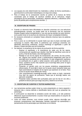 •   Los equipos de ciclo determinarán los materiales a utilizar de forma coordinada y
    garantizando la continuidad metodológica a lo largo de la etapa.
•   Para el trabajo de la composición escrita se partirá de la lectura de forma
    coordinada para el trabajo de escritura (análisis de la estructura, rasgos
    psicológicos de los personajes, vocabulario, aspectos afectivos y valorativos como
    punto de partida para composiciones escritas…)


    B.- ESCRITURA DE FRASES:

•   Cuando un alumno/a tiene dificultades en describir oraciones con una estructura
    gramaticalmente correcta, se puede partir de la formación oral de oraciones
    simples (Sujeto+verbo+complemento) y, una vez que las escribe con gran dominio,
    se le puede iniciar en la escritura de oraciones de mayor complejidad sintáctica.
•   Es necesario entrenarle en completar frases utilizando diversos tipos de palabras
    funcionales.
•   Poco a poco se va eliminando la ayuda hasta que sea el propio alumn@ quien
    componga la oración. Más tarde, le pediremos que construya oraciones con
    diferentes estructuras sintácticas, aunque mantenga el significado a partir de
    dibujos o frases sencillas que se le presenten.
•   Se realizará la enseñanza de los signos de puntuación de forma explícita:
        - Explicar el significado y la importancia de cada uno de los signos,
            comenzando por aquellos que resulten más fácil de identificar como son el
            punto y final de las frases y las interrogaciones.
        - Modelar el uso de los signos de exclamación, las comas, los dos puntos,
            etc. (Signos que resulten visual y auditivamente exagerados para que el
            alumn@ tome conciencia de su existencia, Si esta exageración expresiva
            se acompaña de un gesto o señal corporal, como podría ser levantar un
            brazo, quedaría mucho más explícito que el alumn@ debe poner el signo
            que le corresponda.
        - Presentar un párrafo corto con los grupos sintácticos exageradamente
            diferenciados. El alumn@ lo leerá con la ayuda visual necesaria hasta que
            logre automatizare el respeto de los signos que aparecen en el texto. Poco
            a poco la ayuda visual deberá ser menor.
        - Leer conjuntamente (maestr@-alumn@) varias veces un texto, marcando
            muy bien los signos de puntuación, hasta que el alumn@ realice una
            ejecución aceptable.
        - Presentar textos sencillos bien puntuados para que los lea en voz alta y
            grabarle la lectura para que luego escuche y observe sus errores.

    C.- ESCRITURA DE CUENTOS O TEXTOS NARRATIVOS:

•   Las narraciones escritas suelen iniciar su curso presentando un marco espacial y
    temporal más o menos definido e identificable dentro del cual se presentan los
    personajes.
•   A continuación se desarrolla la verdadera acción del relato, y en ella podemos
    diferenciar aquel acontecimiento o suceso inicial que desencadena el conjunto de
    acciones posteriores.
•   Junto con estas acciones, cuyo número puede variar, algunos alumn@s que
    producen composiciones más elaboradas, también expresan los sentimientos o
    pensamientos de los personajes que intervienen en la historia.
 