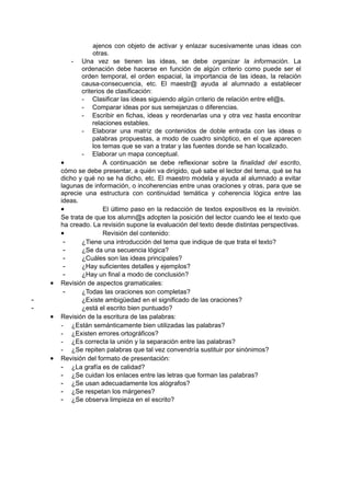 ajenos con objeto de activar y enlazar sucesivamente unas ideas con
                    otras.
            - Una vez se tienen las ideas, se debe organizar la información. La
               ordenación debe hacerse en función de algún criterio como puede ser el
               orden temporal, el orden espacial, la importancia de las ideas, la relación
               causa-consecuencia, etc. El maestr@ ayuda al alumnado a establecer
               criterios de clasificación:
               - Clasificar las ideas siguiendo algún criterio de relación entre ell@s.
               - Comparar ideas por sus semejanzas o diferencias.
               - Escribir en fichas, ideas y reordenarlas una y otra vez hasta encontrar
                    relaciones estables.
               - Elaborar una matriz de contenidos de doble entrada con las ideas o
                    palabras propuestas, a modo de cuadro sinóptico, en el que aparecen
                    los temas que se van a tratar y las fuentes donde se han localizado.
               - Elaborar un mapa conceptual.
        •               A continuación se debe reflexionar sobre la finalidad del escrito,
        cómo se debe presentar, a quién va dirigido, qué sabe el lector del tema, qué se ha
        dicho y qué no se ha dicho, etc. El maestro modela y ayuda al alumnado a evitar
        lagunas de información, o incoherencias entre unas oraciones y otras, para que se
        aprecie una estructura con continuidad temática y coherencia lógica entre las
        ideas.
        •               El último paso en la redacción de textos expositivos es la revisión.
        Se trata de que los alumn@s adopten la posición del lector cuando lee el texto que
        ha creado. La revisión supone la evaluación del texto desde distintas perspectivas.
        •               Revisión del contenido:
         -     ¿Tiene una introducción del tema que indique de que trata el texto?
         -     ¿Se da una secuencia lógica?
         -     ¿Cuáles son las ideas principales?
         -     ¿Hay suficientes detalles y ejemplos?
         -     ¿Hay un final a modo de conclusión?
    •   Revisión de aspectos gramaticales:
         -     ¿Todas las oraciones son completas?
-              ¿Existe ambigüedad en el significado de las oraciones?
-              ¿está el escrito bien puntuado?
    •   Revisión de la escritura de las palabras:
        - ¿Están semánticamente bien utilizadas las palabras?
        - ¿Existen errores ortográficos?
        - ¿Es correcta la unión y la separación entre las palabras?
        - ¿Se repiten palabras que tal vez convendría sustituir por sinónimos?
    •   Revisión del formato de presentación:
        - ¿La grafía es de calidad?
        - ¿Se cuidan los enlaces entre las letras que forman las palabras?
        - ¿Se usan adecuadamente los alógrafos?
        - ¿Se respetan los márgenes?
        - ¿Se observa limpieza en el escrito?
 