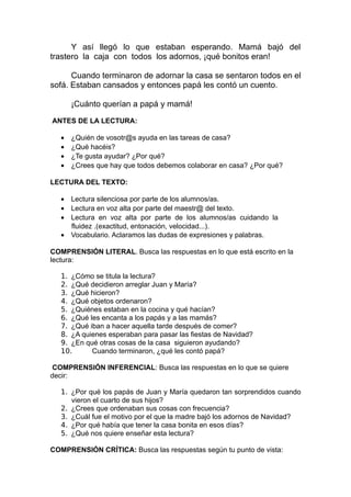 Y así llegó lo que estaban esperando. Mamá bajó del
trastero la caja con todos los adornos, ¡qué bonitos eran!

      Cuando terminaron de adornar la casa se sentaron todos en el
sofá. Estaban cansados y entonces papá les contó un cuento.

       ¡Cuánto querían a papá y mamá!

ANTES DE LA LECTURA:

   •   ¿Quién de vosotr@s ayuda en las tareas de casa?
   •   ¿Qué hacéis?
   •   ¿Te gusta ayudar? ¿Por qué?
   •   ¿Crees que hay que todos debemos colaborar en casa? ¿Por qué?

LECTURA DEL TEXTO:

   • Lectura silenciosa por parte de los alumnos/as.
   • Lectura en voz alta por parte del maestr@ del texto.
   • Lectura en voz alta por parte de los alumnos/as cuidando la
     fluidez .(exactitud, entonación, velocidad...).
   • Vocabulario. Aclaramos las dudas de expresiones y palabras.

COMPRENSIÓN LITERAL. Busca las respuestas en lo que está escrito en la
lectura:

   1. ¿Cómo se titula la lectura?
   2. ¿Qué decidieron arreglar Juan y María?
   3. ¿Qué hicieron?
   4. ¿Qué objetos ordenaron?
   5. ¿Quiénes estaban en la cocina y qué hacían?
   6. ¿Qué les encanta a los papás y a las mamás?
   7. ¿Qué iban a hacer aquella tarde después de comer?
   8. ¿A quienes esperaban para pasar las fiestas de Navidad?
   9. ¿En qué otras cosas de la casa siguieron ayudando?
   10.      Cuando terminaron, ¿qué les contó papá?

COMPRENSIÓN INFERENCIAL: Busca las respuestas en lo que se quiere
decir:

   1. ¿Por qué los papás de Juan y María quedaron tan sorprendidos cuando
      vieron el cuarto de sus hijos?
   2. ¿Crees que ordenaban sus cosas con frecuencia?
   3. ¿Cuál fue el motivo por el que la madre bajó los adornos de Navidad?
   4. ¿Por qué había que tener la casa bonita en esos días?
   5. ¿Qué nos quiere enseñar esta lectura?

COMPRENSIÓN CRÍTICA: Busca las respuestas según tu punto de vista:
 