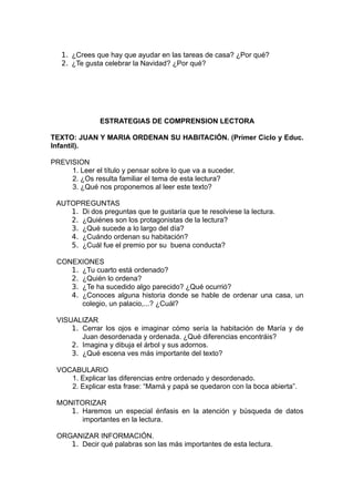 1. ¿Crees que hay que ayudar en las tareas de casa? ¿Por qué?
   2. ¿Te gusta celebrar la Navidad? ¿Por qué?




               ESTRATEGIAS DE COMPRENSION LECTORA

TEXTO: JUAN Y MARIA ORDENAN SU HABITACIÓN. (Primer Ciclo y Educ.
Infantil).

PREVISION
     1. Leer el título y pensar sobre lo que va a suceder.
     2. ¿Os resulta familiar el tema de esta lectura?
     3. ¿Qué nos proponemos al leer este texto?

 AUTOPREGUNTAS
    1. Di dos preguntas que te gustaría que te resolviese la lectura.
    2. ¿Quiénes son los protagonistas de la lectura?
    3. ¿Qué sucede a lo largo del día?
    4. ¿Cuándo ordenan su habitación?
    5. ¿Cuál fue el premio por su buena conducta?

 CONEXIONES
    1. ¿Tu cuarto está ordenado?
    2. ¿Quién lo ordena?
    3. ¿Te ha sucedido algo parecido? ¿Qué ocurrió?
    4. ¿Conoces alguna historia donde se hable de ordenar una casa, un
       colegio, un palacio,...? ¿Cuál?

 VISUALIZAR
     1. Cerrar los ojos e imaginar cómo sería la habitación de María y de
        Juan desordenada y ordenada. ¿Qué diferencias encontráis?
     2. Imagina y dibuja el árbol y sus adornos.
     3. ¿Qué escena ves más importante del texto?

 VOCABULARIO
    1. Explicar las diferencias entre ordenado y desordenado.
    2. Explicar esta frase: “Mamá y papá se quedaron con la boca abierta”.

 MONITORIZAR
    1. Haremos un especial énfasis en la atención y búsqueda de datos
       importantes en la lectura.

 ORGANIZAR INFORMACIÓN.
    1. Decir qué palabras son las más importantes de esta lectura.
 