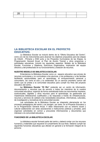 20




LA BIBLIOTECA ESCOLAR EN EL PROYECTO
EDUCATIVO.
        La Biblioteca Escolar se incluirá dentro de la “Oferta Educativa del Centro”,
como uno de los instrumentos para alcanzar los objetivos propuestos para las etapas
de Infantil , Primaria y ESO junto a los Proyectos Curriculares de las Etapas, la
Programación General Anual, el Plan de Acción Tutorial y otros programas y
actividades educativas. Incluirá los siguientes aspectos: Modelo de la Biblioteca
Escolar, Funciones y Objetivos, Estructura Organizativa, implicación del equipo
directivo y del profesorado en su funcionamiento y dotación de recursos.

NUESTRO MODELO DE BIBLIOTECA ESCOLAR:
         Entendemos la Biblioteca Escolar como un espacio educativo que provee de
recursos curriculares y no curriculares a los alumnos, a los profesores y a las familias
facilitando oportunidades para el aprendizaje, el enriquecimiento personal y
comunitario, así como el ocio y la creatividad. Es un servicio prioritario común del
centro que se presta a la comunidad educativa para cumplir los fines del proyecto
educativo del centro.
         La Biblioteca Escolar “El Río” pretende ser un centro de información,
documentación y recursos que da servicio a todos los miembros de la nuestra
comunidad educativa; organiza de forma centralizada todos los documentos impresos,
audiovisuales, digitales y otros recursos para el aprendizaje; es gestionada por
maestros/as bibliotecarios cualificados y da respuesta a través de infraestructuras,
recursos y servicios de calidad a las necesidades educativas, informativas, culturales,
de investigación y recreativas de la comunidad escolar.
         Las actividades de la Biblioteca Escolar se integrarán plenamente en los
procesos pedagógicos del centro y se recogen, por tanto, en el Proyecto Educativo y
en la Programación General Anual. Y debe relacionarse con su entorno social y
cultural colaborando con otras asociaciones e instituciones públicas y privadas, para
organizar actividades en común y procurarse informaciones y documentos que
interesen a la comunidad educativa.

FUNCIONES DE LA BIBLIOTECA ESCOLAR.

       La biblioteca escolar formará parte del centro y deberá contar con los recursos
humanos y materiales que requieran el cumplimiento de sus fines. Debería cumplir las
siguientes funciones educativas que afectan en general a la formación integral de la
persona:
 