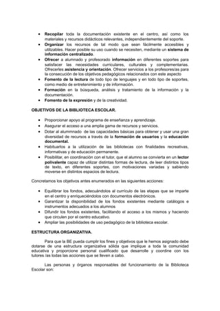 • Recopilar toda la documentación existente en el centro, así como los
       materiales y recursos didácticos relevantes, independientemente del soporte.
   •   Organizar los recursos de tal modo que sean fácilmente accesibles y
       utilizables. Hacer posible su uso cuando se necesiten, mediante un sistema de
       información centralizado.
   •   Ofrecer a alumnado y profesorado información en diferentes soportes para
       satisfacer las necesidades curriculares, culturales y complementarias.
       Ofrecerles asistencia y orientación. Ofrecer servicios a los profesores/as para
       la consecución de los objetivos pedagógicos relacionados con este aspecto
   •   Fomento de la lectura de todo tipo de lenguajes y en todo tipo de soportes,
       como medio de entretenimiento y de información.
   •   Formación en la búsqueda, análisis y tratamiento de la información y la
       documentación.
   •   Fomento de la expresión y de la creatividad.

OBJETIVOS DE LA BIBLIOTECA ESCOLAR.

   • Proporcionar apoyo al programa de enseñanza y aprendizaje.
   • Asegurar el acceso a una amplia gama de recursos y servicios.
   • Dotar al alummnado de las capacidades básicas para obtener y usar una gran
       diversidad de recursos a través de la formación de usuarios y la educación
       documental.
   •   Habituarlos a la utilización de las bibliotecas con finalidades recreativas,
       informativas y de educación permanente.
   •   Posibilitar, en coordinación con el tutor, que el alumno se convierta en un lector
       polivalente capaz de utilizar distintas formas de lectura, de leer distintos tipos
       de texto, en diferentes soportes, con motivaciones variadas y sabiendo
       moverse en distintos espacios de lectura.

Concretamos los objetivos antes enumerados en las siguientes acciones:

   • Equilibrar los fondos, adecuándolos al currículo de las etapas que se imparte
       en el centro y enriqueciéndolos con documentos electrónicos.
   •   Garantizar la disponibilidad de los fondos existentes mediante catálogos e
       instrumentos adecuados a los alumnos
   •   Difundir los fondos existentes, facilitando el acceso a los mismos y haciendo
       que circulen por el centro educativo.
   •   Ampliar las posibilidades de uso pedagógico de la biblioteca escolar.

ESTRUCTURA ORGANIZATIVA.

        Para que la BE pueda cumplir los fines y objetivos que le hemos asignado debe
dotarse de una estructura organizativa sólida que implique a toda la comunidad
educativa y proporcione personal cualificado que desarrolle y coordine con los
tutores /as todas las acciones que se lleven a cabo.

       Las personas y órganos responsables del funcionamiento de la Biblioteca
Escolar son:
 