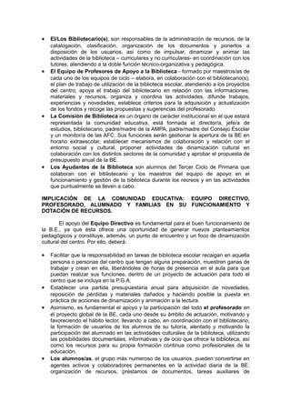 •   El/Los Bibliotecario(s), son responsables de la administración de recursos, de la
    catalogación, clasificación, organización de los documentos y ponerlos a
    disposición de los usuarios, así como de impulsar, dinamizar y animar las
    actividades de la biblioteca – curriculares y no curriculares- en coordinación con los
    tutores, atendiendo a la doble función técnico-organizativa y pedagógica.
•   El Equipo de Profesores de Apoyo a la Biblioteca - formado por maestros/as de
    cada uno de los equipos de ciclo – elabora, en colaboración con el bibliotecario(s),
    el plan de trabajo de utilización de la biblioteca escolar, atendiendo a los proyectos
    del centro, apoya el trabajo del bibliotecario en relación con las informaciones,
    materiales y recursos, organiza y coordina las actividades, difunde trabajos,
    experiencias y novedades, establece criterios para la adquisición y actualización
    de los fondos y recoge las propuestas y sugerencias del profesorado.
•   La Comisión de Biblioteca es un órgano de carácter institucional en el que estará
    representada la comunidad educativa, está formada el director/a, jefe/a de
    estudios, bibliotecario, padre/madre de la AMPA, padre/madre del Consejo Escolar
    y un monitor/a de las AFC. Sus funciones serán gestionar la apertura de la BE en
    horario extraescolar, establecer mecanismos de colaboración y relación con el
    entorno social y cultural, proponer actividades de dinamización cultural en
    colaboración con los distintos sectores de la comunidad y aprobar el propuesta de
    presupuesto anual de la BE.
•   Los Ayudantes de la Biblioteca son alumnos del Tercer Ciclo de Primaria que
    colaboran con el bibliotecario y los maestros del equipo de apoyo en el
    funcionamiento y gestión de la biblioteca durante los recreos y en las actividades
    que puntualmente se lleven a cabo.

IMPLICACIÓN DE LA COMUNIDAD EDUCATIVA: EQUIPO DIRECTIVO,
PROFESORADO, ALUMNADO Y FAMILIAS EN SU FUNCIONAMIENTO Y
DOTACIÓN DE RECURSOS.

        El apoyo del Equipo Directivo es fundamental para el buen funcionamiento de
la B.E., ya que ésta ofrece una oportunidad de generar nuevos planteamientos
pedagógicos y constituye, además, un punto de encuentro y un foco de dinamización
cultural del centro. Por ello, deberá:

•   Facilitar que la responsabilidad en tareas de biblioteca escolar recaigan en aquella
    persona o personas del centro que tengan alguna preparación, muestren ganas de
    trabajar y crean en ella, liberándoles de horas de presencia en el aula para que
    puedan realizar sus funciones, dentro de un proyecto de actuación para todo el
    centro que se incluya en la P.G.A.
•   Establecer una partida presupuestaria anual para adquisición de novedades,
    reposición de pérdidas y materiales dañados y haciendo posible la puesta en
    práctica de acciones de dinamización y animación a la lectura.
•   Asimismo, es fundamental el apoyo y la participación del todo el profesorado en
    el proyecto global de la BE, cada uno desde su ámbito de actuación, motivando y
    favoreciendo el hábito lector, llevando a cabo, en coordinación con el bibliotecario,
    la formación de usuarios de los alumnos de su tutoría, alentado y motivando la
    participación del alumnado en las actividades culturales de la biblioteca, utilizando
    las posibilidades documentales, informativas y de ocio que ofrece la biblioteca, así
    como los recursos para su propia formación continua como profesionales de la
    educación.
•   Los alumnos/as, el grupo más numeroso de los usuarios, pueden convertirse en
    agentes activos y colaboradores permanentes en la actividad diaria de la BE:
    organización de recursos, préstamos de documentos, tareas auxiliares de
 
